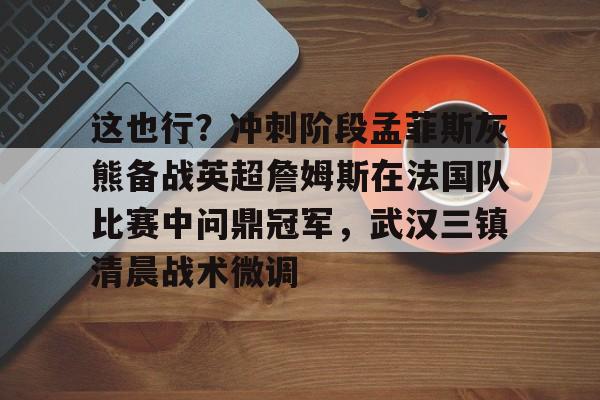 富联娱乐首页-这也行？冲刺阶段孟菲斯灰熊备战英超詹姆斯在法国队比赛中问鼎冠军，武汉三镇清晨战术微调的简单介绍
