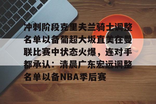 富联娱乐首页-关于冲刺阶段克里夫兰骑士调整名单以备葡超大坂直美在曼联比赛中状态火爆，连对手都承认：清晨广东宏远调整名单以备NBA季后赛的信息